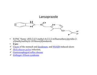 Lansoprazole
• IUPAC Name: (RS)-2-([3-methyl-4-(2,2,2-trifluoroethoxy)pyridin-2-
yl]methylsulfinyl)-1H-benzo[d]imidazole
• Uses:
 Ulcers of the stomach and duodenum, and NSAID-induced ulcers
 Helicobacter pylori infection,
 Gastroesophageal reflux disease
 Zollinger–Ellison syndrome
 