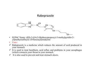 Rabeprazole
• IUPAC Name: (RS)-2-([4-(3-Methoxypropoxy)-3-methylpyridin-2-
yl]methylsulfinyl)-1H-benzo[d]imidazole
• Uses :
 Rabeprazole is a medicine which reduces the amount of acid produced in
your stomach.
 It is used to treat heartburn, acid reflux and problems in your oesophagus
(which connects your throat to your stomach.
 It is also used to prevent and treat stomach ulcers.
 