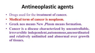 Antineoplastic agents
• Drugs used for the treatment of cancer.
• Medical term of cancer is neoplasm.
• Greek neo means New ,Plasm means formation.
• Cancer is a disease characterized by uncontrollable,
irreversible independent,autonomous,uncoordinated
and relatively unlimited and abnormal over growth
of tissues.
 