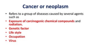 • Refers to a group of diseases caused by several agents
such as
• Exposure of carcinogenic chemical compounds and
radiation.
• Genetic factor
• Life style
• Occupation
• Virus
Cancer or neoplasm
 