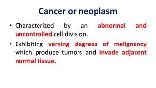 • Characterized by an abnormal and
uncontrolled cell division.
• Exhibiting varying degrees of malignancy
which produce tumors and invade adjacent
normal tissue.
Cancer or neoplasm
 