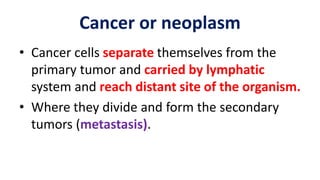 • Cancer cells separate themselves from the
primary tumor and carried by lymphatic
system and reach distant site of the organism.
• Where they divide and form the secondary
tumors (metastasis).
Cancer or neoplasm
 