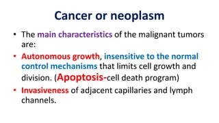 • The main characteristics of the malignant tumors
are:
• Autonomous growth, insensitive to the normal
control mechanisms that limits cell growth and
division. (Apoptosis-cell death program)
• Invasiveness of adjacent capillaries and lymph
channels.
Cancer or neoplasm
 