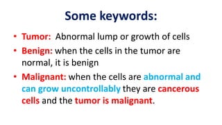 Some keywords:
• Tumor: Abnormal lump or growth of cells
• Benign: when the cells in the tumor are
normal, it is benign
• Malignant: when the cells are abnormal and
can grow uncontrollably they are cancerous
cells and the tumor is malignant.
 