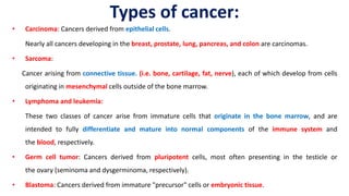 Types of cancer:
• Carcinoma: Cancers derived from epithelial cells.
Nearly all cancers developing in the breast, prostate, lung, pancreas, and colon are carcinomas.
• Sarcoma:
Cancer arising from connective tissue. (i.e. bone, cartilage, fat, nerve), each of which develop from cells
originating in mesenchymal cells outside of the bone marrow.
• Lymphoma and leukemia:
These two classes of cancer arise from immature cells that originate in the bone marrow, and are
intended to fully differentiate and mature into normal components of the immune system and
the blood, respectively.
• Germ cell tumor: Cancers derived from pluripotent cells, most often presenting in the testicle or
the ovary (seminoma and dysgerminoma, respectively).
• Blastoma: Cancers derived from immature "precursor" cells or embryonic tissue.
 