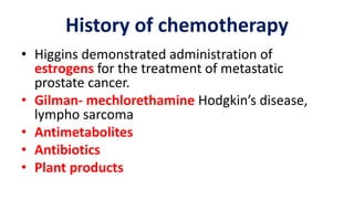 History of chemotherapy
• Higgins demonstrated administration of
estrogens for the treatment of metastatic
prostate cancer.
• Gilman- mechlorethamine Hodgkin’s disease,
lympho sarcoma
• Antimetabolites
• Antibiotics
• Plant products
 