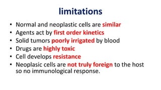 limitations
• Normal and neoplastic cells are similar
• Agents act by first order kinetics
• Solid tumors poorly irrigated by blood
• Drugs are highly toxic
• Cell develops resistance
• Neoplasic cells are not truly foreign to the host
so no immunological response.
 