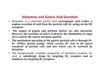 Histamine and Gastric Acid Secretion
• Histamine is a powerful gastric acid secretagogue and evokes a
copious secretion of acid from the parietal cells by acting on the H2
receptors.
• The output of pepsin and intrinsic factors are also increased.
However, the secretion of acid is evoked by the stimulation of vagus
nerve and by the enteric hormone gastrin.
• The mechanism operating at the gastric parietal cells is through H+
K+ ATPase (proton pump), which secretes H+ ions in the apical
canaliculi of parietal cells and also which can be activated by
histamine.
• The therapeutically available antagonists of histamine receptors are
used as antiallergic drugs by targeting H1 receptors and as
antiulcers by targeting H2 receptors.
 
