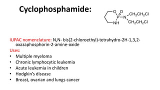 Cyclophosphamide:
IUPAC nomenclature: N,N- bis(2-chloroethyl)-tetrahydro-2H-1,3,2-
oxazaphosphorin-2-amine-oxide
Uses:
• Multiple myeloma
• Chronic lymphocytic leukemia
• Acute leukemia in children
• Hodgkin’s disease
• Breast, ovarian and lungs cancer
 