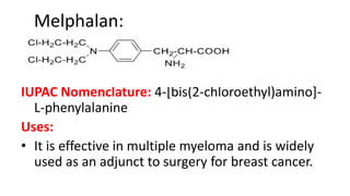 Melphalan:
IUPAC Nomenclature: 4-[bis(2-chloroethyl)amino]-
L-phenylalanine
Uses:
• It is effective in multiple myeloma and is widely
used as an adjunct to surgery for breast cancer.
 