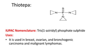 Thiotepa:
IUPAC Nomenclature: Tris(1-aziridyl) phosphate sulphide
Uses:
• It is used in breast, ovarian, and bronchogenic
carcinoma and malignant lymphomas.
 