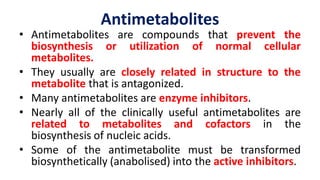 Antimetabolites
• Antimetabolites are compounds that prevent the
biosynthesis or utilization of normal cellular
metabolites.
• They usually are closely related in structure to the
metabolite that is antagonized.
• Many antimetabolites are enzyme inhibitors.
• Nearly all of the clinically useful antimetabolites are
related to metabolites and cofactors in the
biosynthesis of nucleic acids.
• Some of the antimetabolite must be transformed
biosynthetically (anabolised) into the active inhibitors.
 