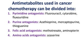 Antimetabolites used in cancer
chemotherapy can be divided into:
1. Pyrimidine antagonists: Fluorouracil, cytarabine,
fluxouridine
2. Purine antagonists: Azathioprine, mercaptopurine,
thioguanine
3. Folic acid antagonists: methotrexate, aminopterin
4. Amino acids antagonists: azaserine
 