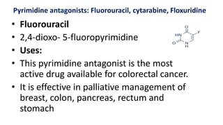 Pyrimidine antagonists: Fluorouracil, cytarabine, Floxuridine
• Fluorouracil
• 2,4-dioxo- 5-fluoropyrimidine
• Uses:
• This pyrimidine antagonist is the most
active drug available for colorectal cancer.
• It is effective in palliative management of
breast, colon, pancreas, rectum and
stomach
 