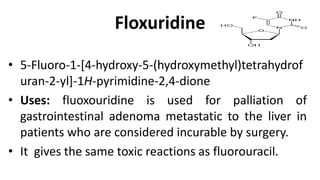 Floxuridine
• 5-Fluoro-1-[4-hydroxy-5-(hydroxymethyl)tetrahydrof
uran-2-yl]-1H-pyrimidine-2,4-dione
• Uses: fluoxouridine is used for palliation of
gastrointestinal adenoma metastatic to the liver in
patients who are considered incurable by surgery.
• It gives the same toxic reactions as fluorouracil.
 