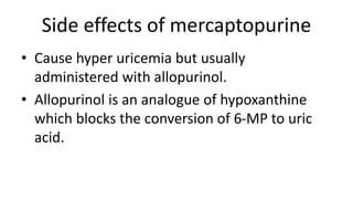 Side effects of mercaptopurine
• Cause hyper uricemia but usually
administered with allopurinol.
• Allopurinol is an analogue of hypoxanthine
which blocks the conversion of 6-MP to uric
acid.
 