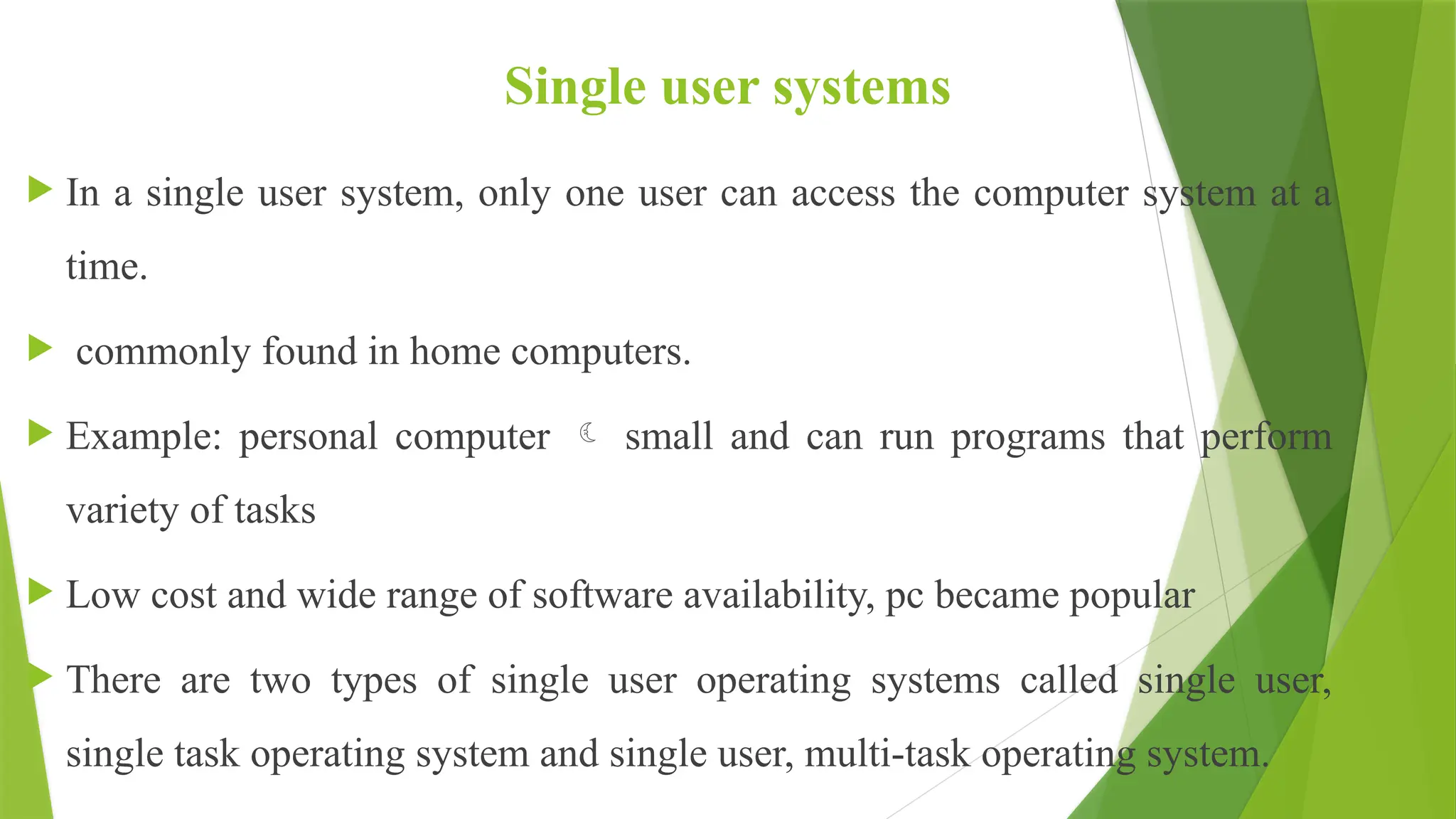 Single user systems
 In a single user system, only one user can access the computer system at a
time.
 commonly found in home computers.
 Example: personal computer  small and can run programs that perform
variety of tasks
 Low cost and wide range of software availability, pc became popular
 There are two types of single user operating systems called single user,
single task operating system and single user, multi-task operating system.
 