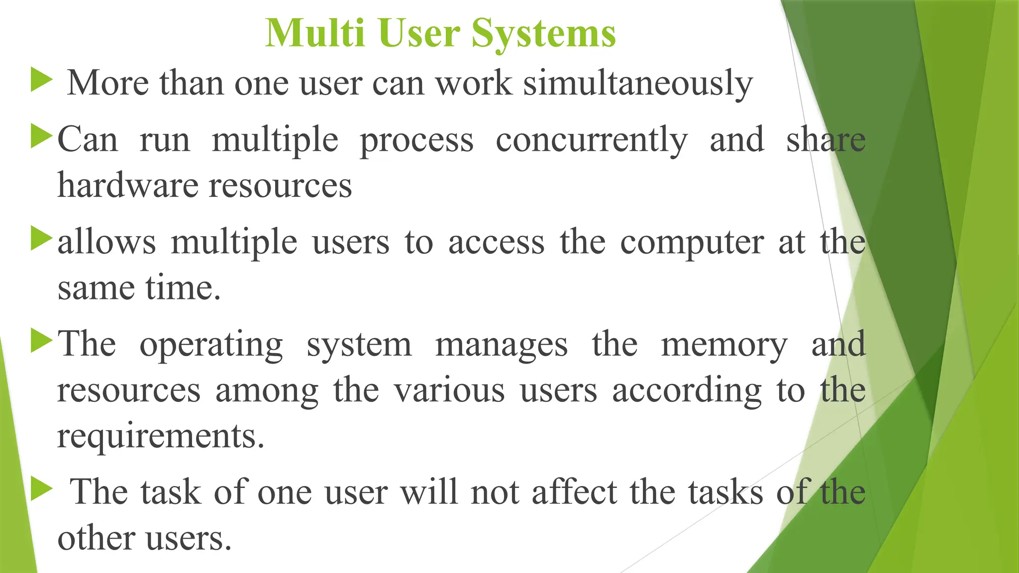 Multi User Systems
 More than one user can work simultaneously
Can run multiple process concurrently and share
hardware resources
allows multiple users to access the computer at the
same time.
The operating system manages the memory and
resources among the various users according to the
requirements.
 The task of one user will not affect the tasks of the
other users.
 