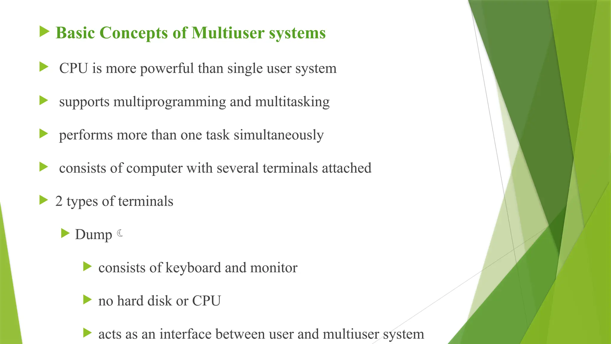  Basic Concepts of Multiuser systems
 CPU is more powerful than single user system
 supports multiprogramming and multitasking
 performs more than one task simultaneously
 consists of computer with several terminals attached
 2 types of terminals
 Dump
 consists of keyboard and monitor
 no hard disk or CPU
 acts as an interface between user and multiuser system
 