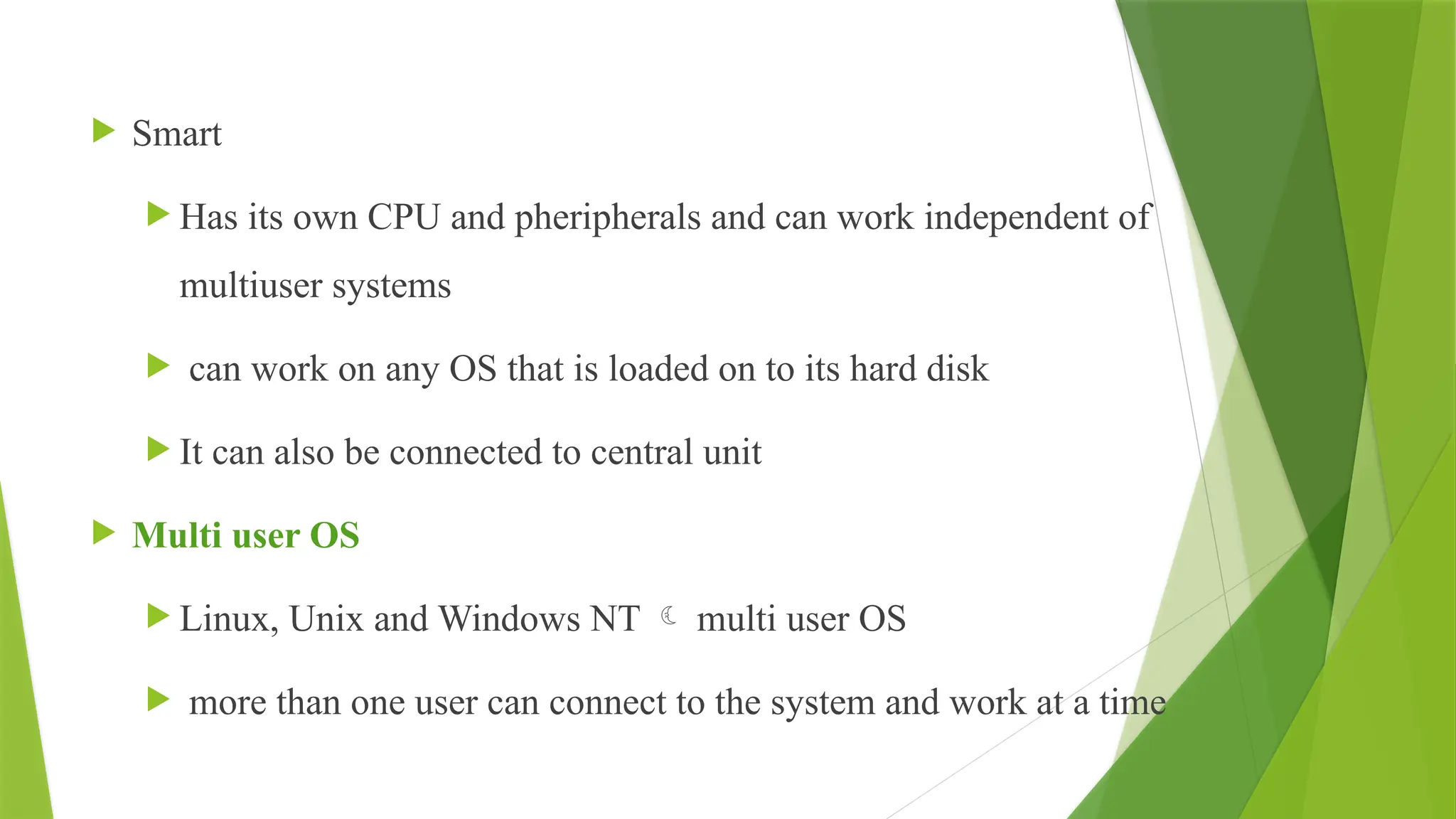  Smart
 Has its own CPU and pheripherals and can work independent of
multiuser systems
 can work on any OS that is loaded on to its hard disk
 It can also be connected to central unit
 Multi user OS
 Linux, Unix and Windows NT  multi user OS
 more than one user can connect to the system and work at a time
 