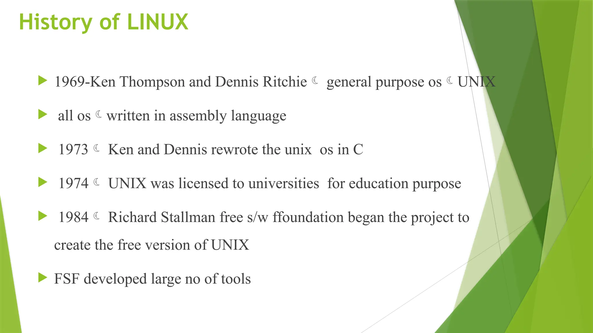History of LINUX
 1969-Ken Thompson and Dennis Ritchie general purpose osUNIX
 all oswritten in assembly language
 1973 Ken and Dennis rewrote the unix os in C
 1974 UNIX was licensed to universities for education purpose
 1984 Richard Stallman free s/w ffoundation began the project to
create the free version of UNIX
 FSF developed large no of tools
 