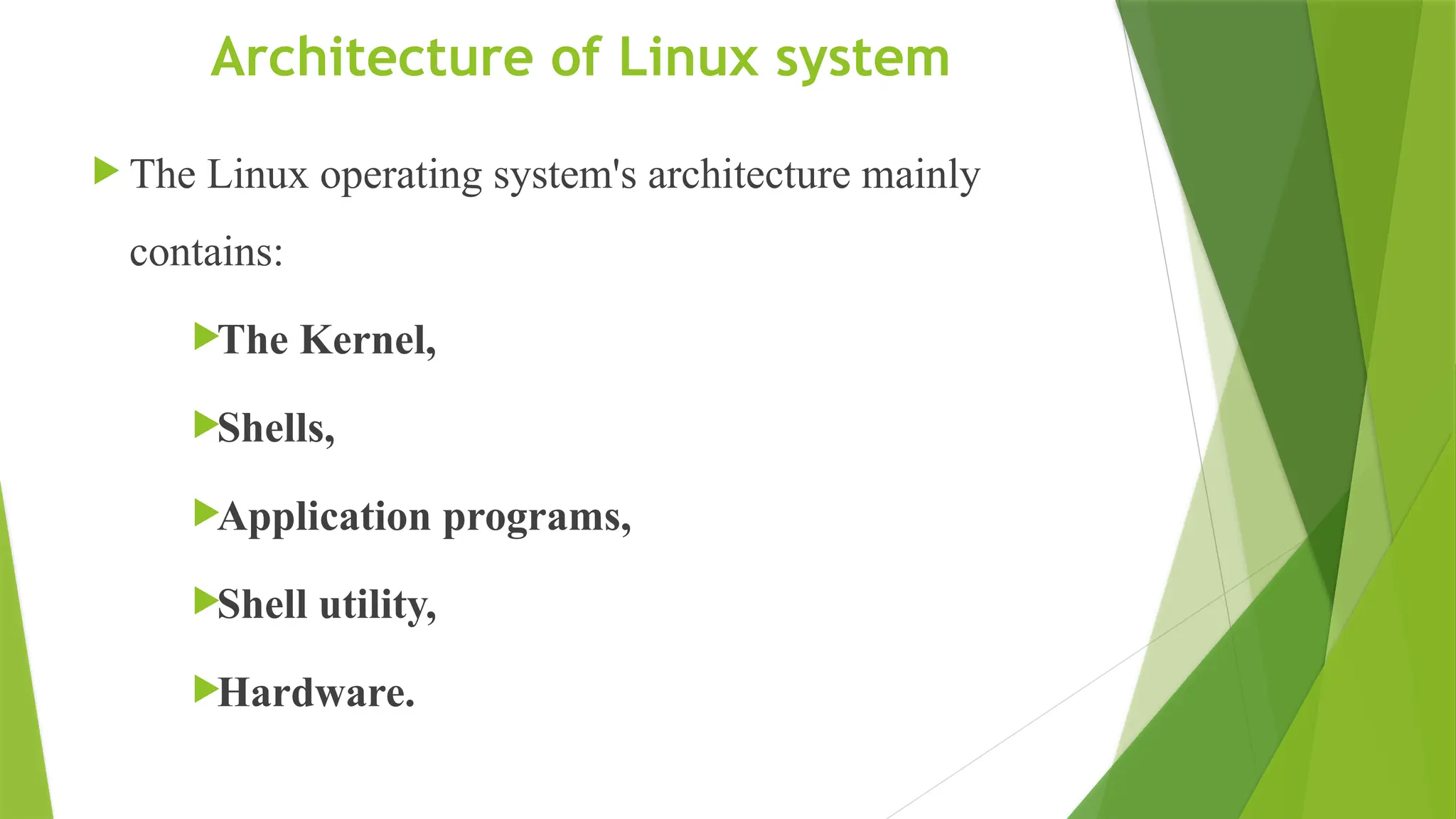 Architecture of Linux system
 The Linux operating system's architecture mainly
contains:
The Kernel,
Shells,
Application programs,
Shell utility,
Hardware.
 