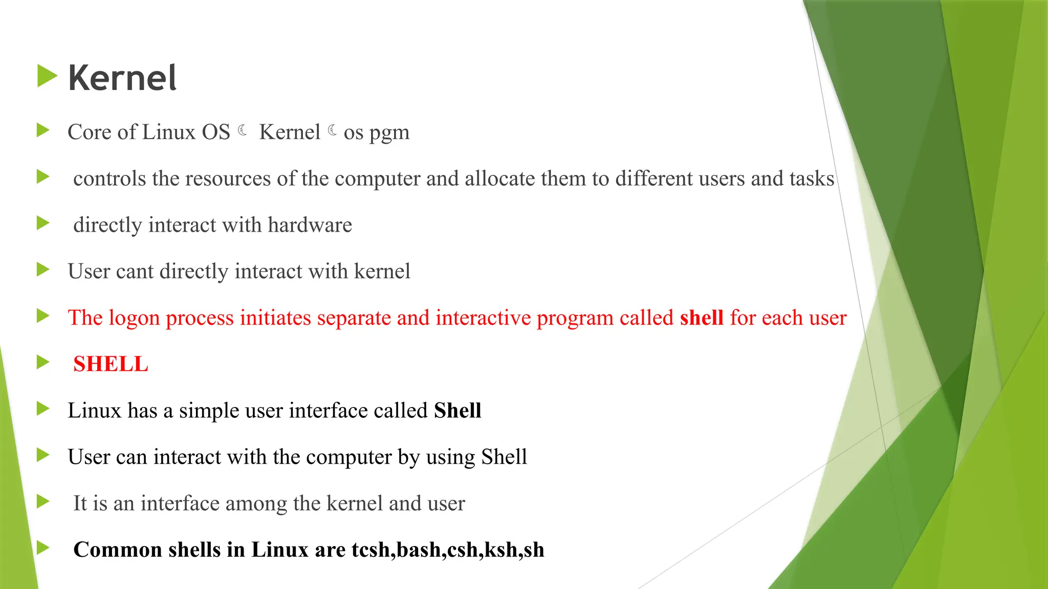  Kernel
 Core of Linux OS Kernelos pgm
 controls the resources of the computer and allocate them to different users and tasks
 directly interact with hardware
 User cant directly interact with kernel
 The logon process initiates separate and interactive program called shell for each user
 SHELL
 Linux has a simple user interface called Shell
 User can interact with the computer by using Shell
 It is an interface among the kernel and user
 Common shells in Linux are tcsh,bash,csh,ksh,sh
 