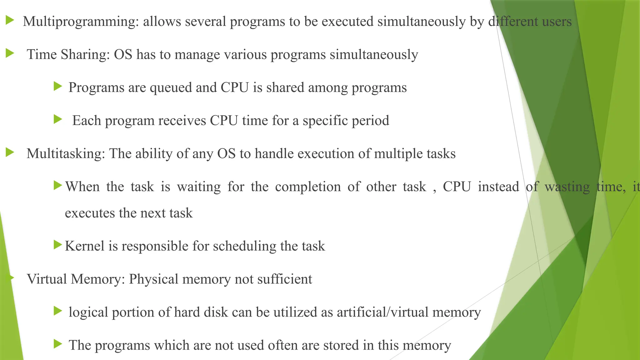  Multiprogramming: allows several programs to be executed simultaneously by different users
 Time Sharing: OS has to manage various programs simultaneously
 Programs are queued and CPU is shared among programs
 Each program receives CPU time for a specific period
 Multitasking: The ability of any OS to handle execution of multiple tasks
When the task is waiting for the completion of other task , CPU instead of wasting time, it
executes the next task
Kernel is responsible for scheduling the task
 Virtual Memory: Physical memory not sufficient
 logical portion of hard disk can be utilized as artificial/virtual memory
 The programs which are not used often are stored in this memory
 