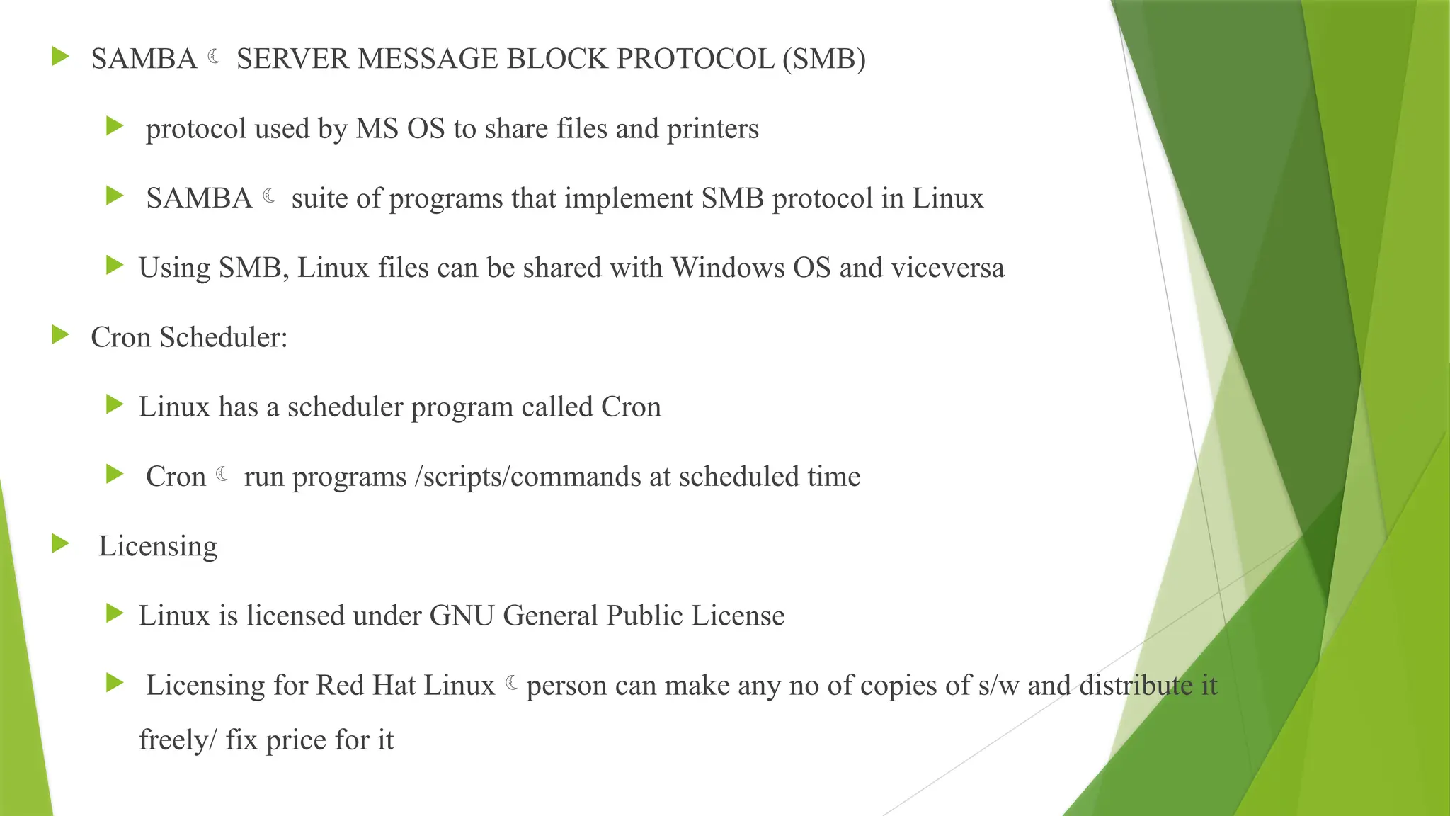  SAMBA SERVER MESSAGE BLOCK PROTOCOL (SMB)
 protocol used by MS OS to share files and printers
 SAMBA suite of programs that implement SMB protocol in Linux
 Using SMB, Linux files can be shared with Windows OS and viceversa
 Cron Scheduler:
 Linux has a scheduler program called Cron
 Cron run programs /scripts/commands at scheduled time
 Licensing
 Linux is licensed under GNU General Public License
 Licensing for Red Hat Linuxperson can make any no of copies of s/w and distribute it
freely/ fix price for it
 