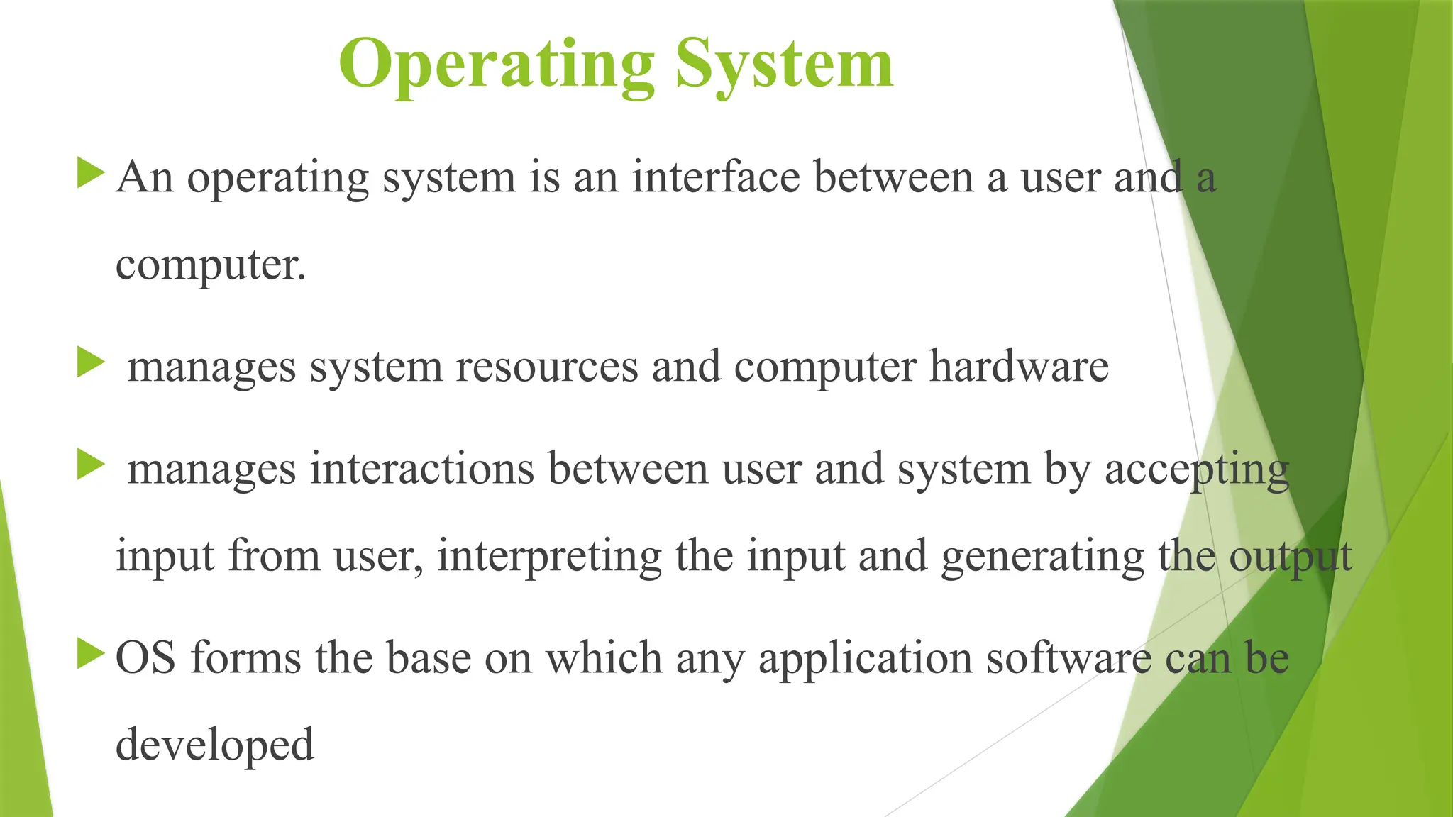 Operating System
 An operating system is an interface between a user and a
computer.
 manages system resources and computer hardware
 manages interactions between user and system by accepting
input from user, interpreting the input and generating the output
 OS forms the base on which any application software can be
developed
 