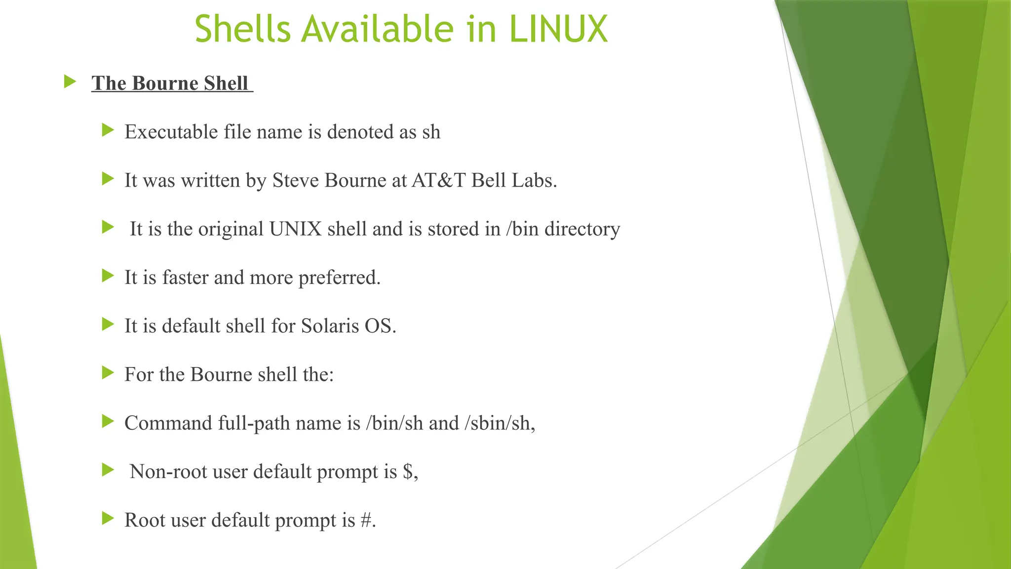 Shells Available in LINUX
 The Bourne Shell
 Executable file name is denoted as sh
 It was written by Steve Bourne at AT&T Bell Labs.
 It is the original UNIX shell and is stored in /bin directory
 It is faster and more preferred.
 It is default shell for Solaris OS.
 For the Bourne shell the:
 Command full-path name is /bin/sh and /sbin/sh,
 Non-root user default prompt is $,
 Root user default prompt is #.
 