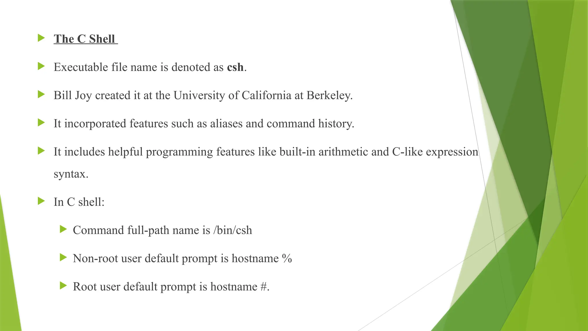  The C Shell
 Executable file name is denoted as csh.
 Bill Joy created it at the University of California at Berkeley.
 It incorporated features such as aliases and command history.
 It includes helpful programming features like built-in arithmetic and C-like expression
syntax.
 In C shell:
 Command full-path name is /bin/csh
 Non-root user default prompt is hostname %
 Root user default prompt is hostname #.
 