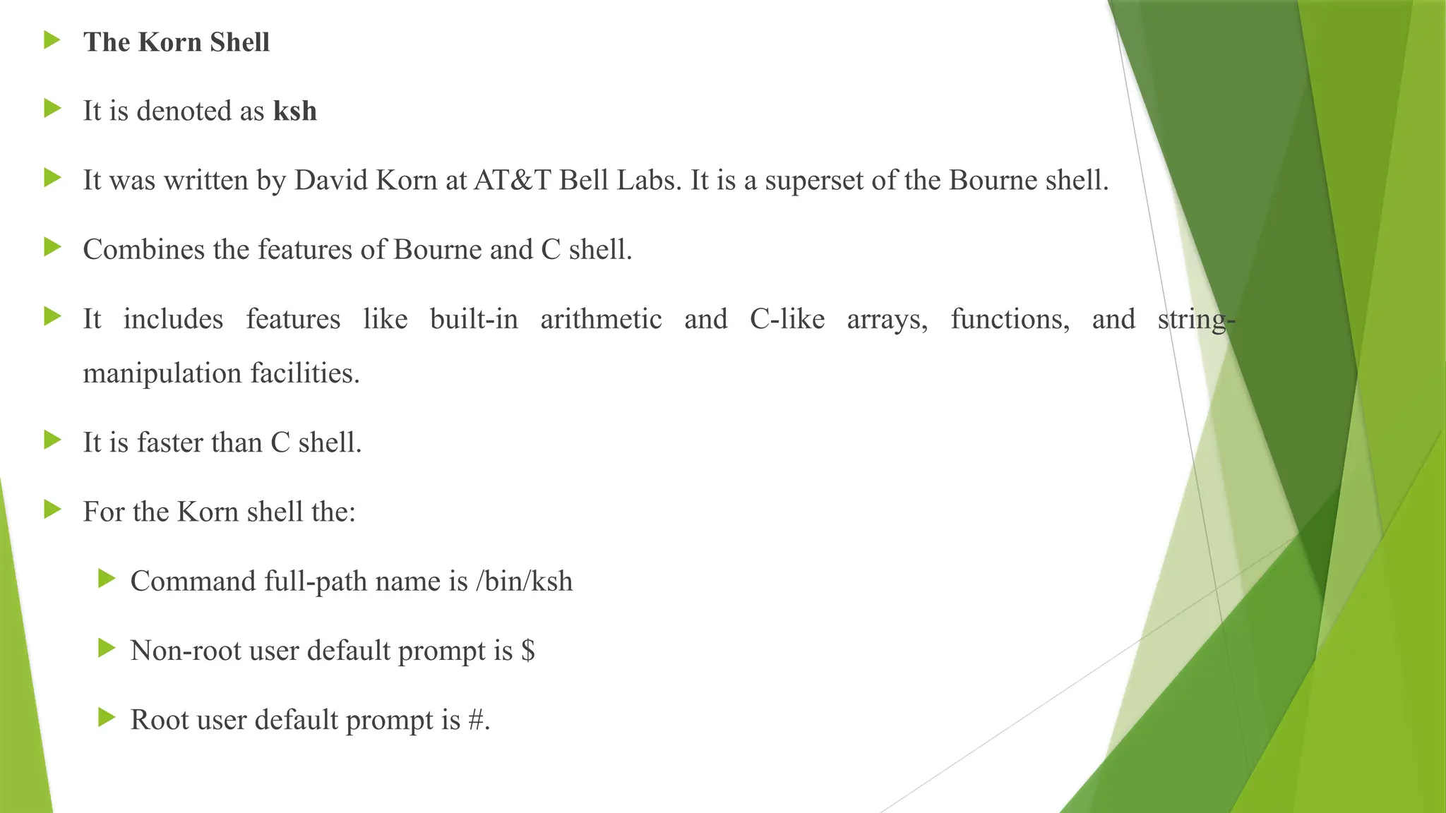  The Korn Shell
 It is denoted as ksh
 It was written by David Korn at AT&T Bell Labs. It is a superset of the Bourne shell.
 Combines the features of Bourne and C shell.
 It includes features like built-in arithmetic and C-like arrays, functions, and string-
manipulation facilities.
 It is faster than C shell.
 For the Korn shell the:
 Command full-path name is /bin/ksh
 Non-root user default prompt is $
 Root user default prompt is #.
 