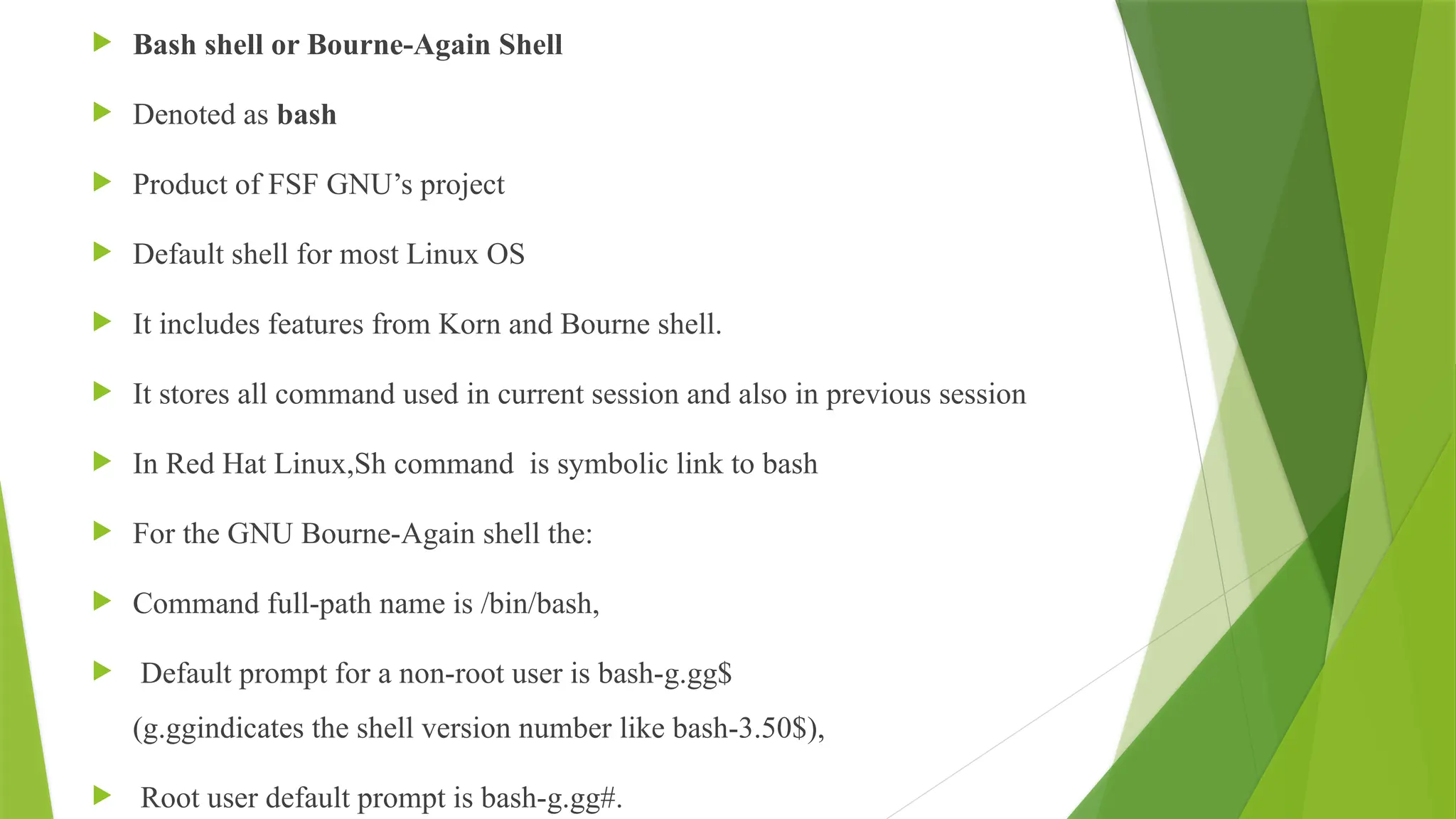  Bash shell or Bourne-Again Shell
 Denoted as bash
 Product of FSF GNU’s project
 Default shell for most Linux OS
 It includes features from Korn and Bourne shell.
 It stores all command used in current session and also in previous session
 In Red Hat Linux,Sh command is symbolic link to bash
 For the GNU Bourne-Again shell the:
 Command full-path name is /bin/bash,
 Default prompt for a non-root user is bash-g.gg$
(g.ggindicates the shell version number like bash-3.50$),
 Root user default prompt is bash-g.gg#.
 