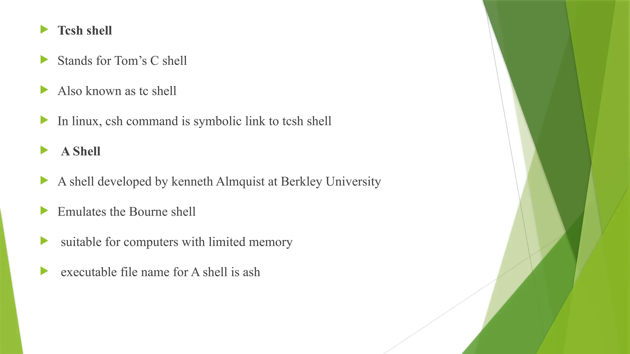  Tcsh shell
 Stands for Tom’s C shell
 Also known as tc shell
 In linux, csh command is symbolic link to tcsh shell
 A Shell
 A shell developed by kenneth Almquist at Berkley University
 Emulates the Bourne shell
 suitable for computers with limited memory
 executable file name for A shell is ash
 