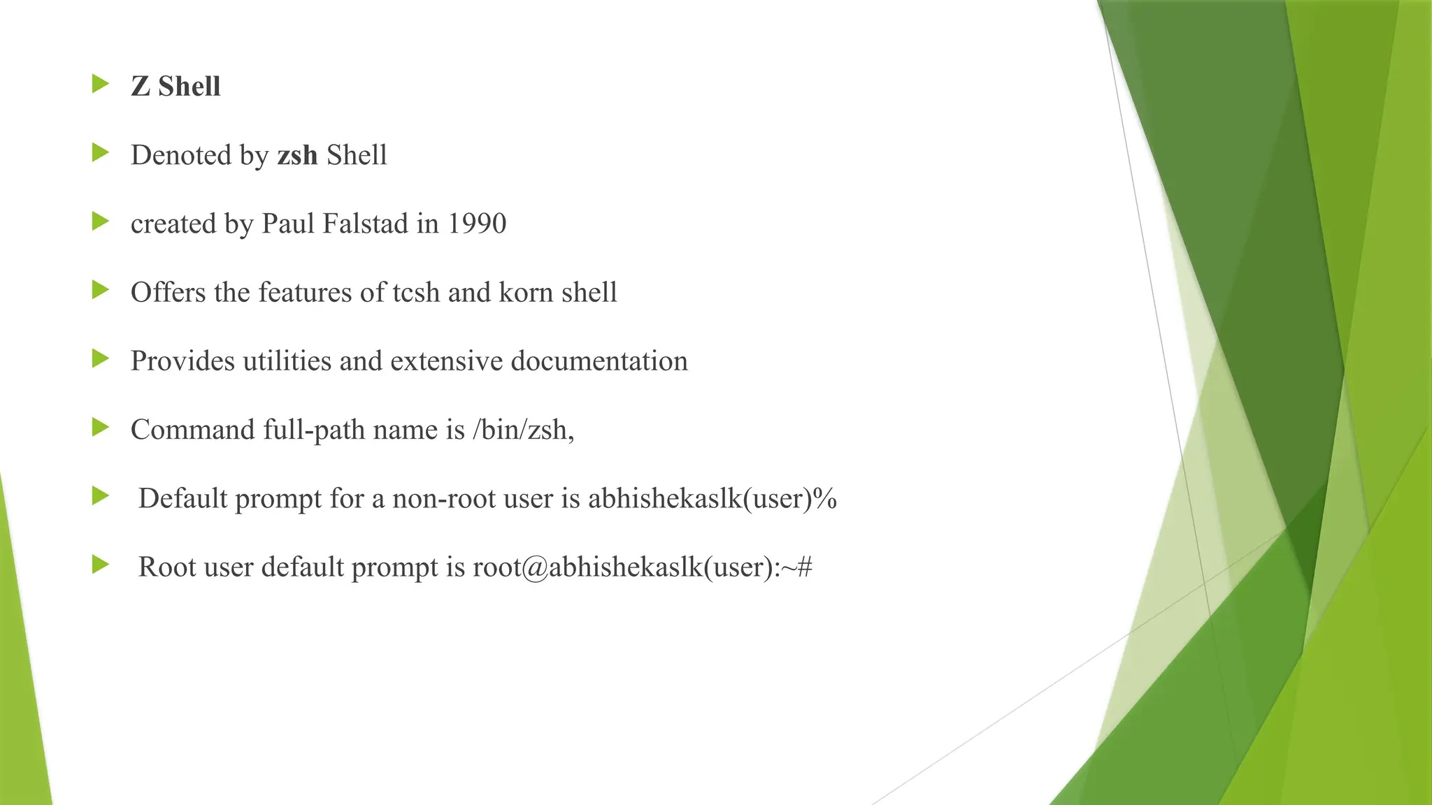  Z Shell
 Denoted by zsh Shell
 created by Paul Falstad in 1990
 Offers the features of tcsh and korn shell
 Provides utilities and extensive documentation
 Command full-path name is /bin/zsh,
 Default prompt for a non-root user is abhishekaslk(user)%
 Root user default prompt is root@abhishekaslk(user):~#
 