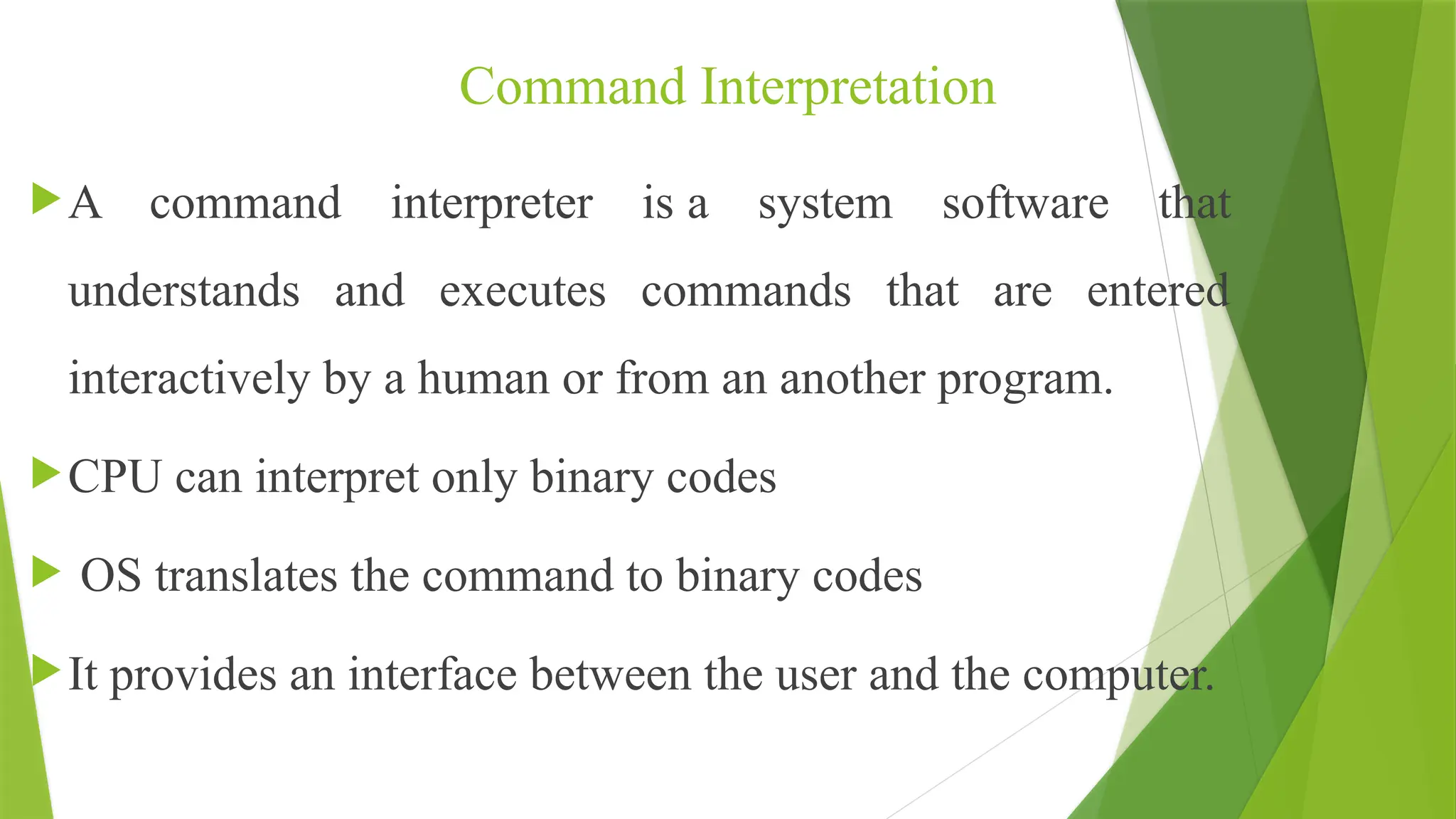 Command Interpretation
A command interpreter is a system software that
understands and executes commands that are entered
interactively by a human or from an another program.
CPU can interpret only binary codes
 OS translates the command to binary codes
It provides an interface between the user and the computer.
 