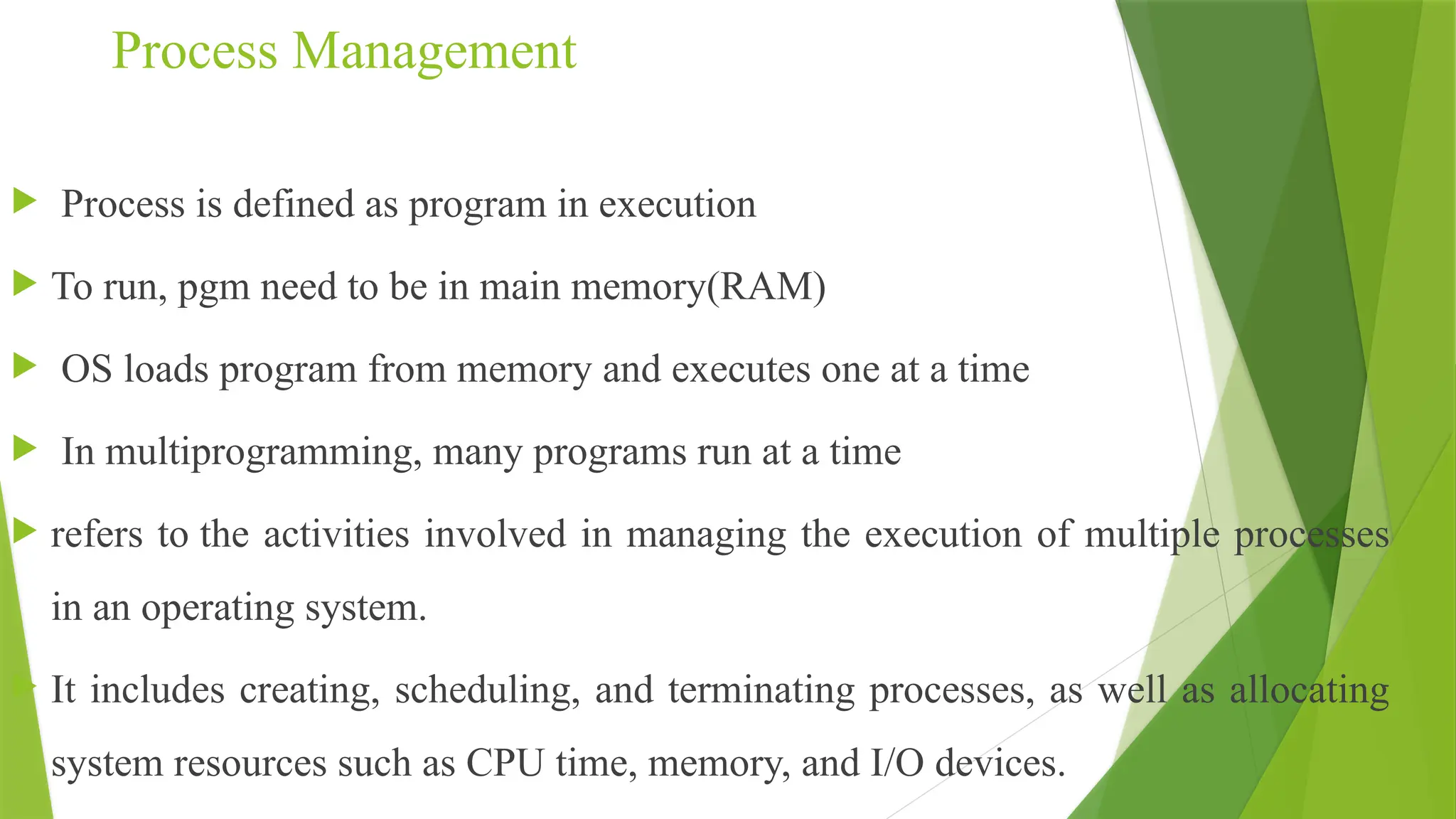 Process Management
 Process is defined as program in execution
 To run, pgm need to be in main memory(RAM)
 OS loads program from memory and executes one at a time
 In multiprogramming, many programs run at a time
 refers to the activities involved in managing the execution of multiple processes
in an operating system.
 It includes creating, scheduling, and terminating processes, as well as allocating
system resources such as CPU time, memory, and I/O devices.
 