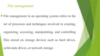 File management
 File management in an operating system refers to the
set of processes and techniques involved in creating,
organizing, accessing, manipulating, and controlling
files stored on storage devices such as hard drives,
solid-state drives, or network storage.
 