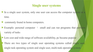 Single user systems
 In a single user system, only one user can access the computer system at a
time.
 commonly found in home computers.
 Example: personal computer  small and can run programs that perform
variety of tasks
 Low cost and wide range of software availability, pc became popular
 There are two types of single user operating systems called single user,
single task operating system and single user, multi-task operating system.
 