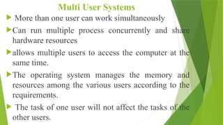 Multi User Systems
 More than one user can work simultaneously
Can run multiple process concurrently and share
hardware resources
allows multiple users to access the computer at the
same time.
The operating system manages the memory and
resources among the various users according to the
requirements.
 The task of one user will not affect the tasks of the
other users.
 