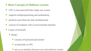  Basic Concepts of Multiuser systems
 CPU is more powerful than single user system
 supports multiprogramming and multitasking
 performs more than one task simultaneously
 consists of computer with several terminals attached
 2 types of terminals
 Dump
 consists of keyboard and monitor
 no hard disk or CPU
 acts as an interface between user and multiuser system
 