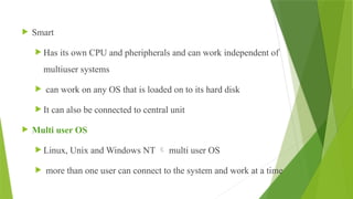  Smart
 Has its own CPU and pheripherals and can work independent of
multiuser systems
 can work on any OS that is loaded on to its hard disk
 It can also be connected to central unit
 Multi user OS
 Linux, Unix and Windows NT  multi user OS
 more than one user can connect to the system and work at a time
 