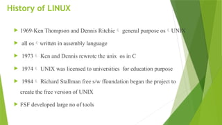 History of LINUX
 1969-Ken Thompson and Dennis Ritchie general purpose osUNIX
 all oswritten in assembly language
 1973 Ken and Dennis rewrote the unix os in C
 1974 UNIX was licensed to universities for education purpose
 1984 Richard Stallman free s/w ffoundation began the project to
create the free version of UNIX
 FSF developed large no of tools
 