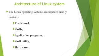 Architecture of Linux system
 The Linux operating system's architecture mainly
contains:
The Kernel,
Shells,
Application programs,
Shell utility,
Hardware.
 