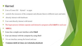  Kernel
 Core of Linux OS Kernelos pgm
 controls the resources of the computer and allocate them to different users and tasks
 directly interact with hardware
 User cant directly interact with kernel
 The logon process initiates separate and interactive program called shell for each user
 SHELL
 Linux has a simple user interface called Shell
 User can interact with the computer by using Shell
 It is an interface among the kernel and user
 Common shells in Linux are tcsh,bash,csh,ksh,sh
 