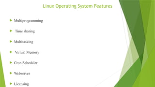 Linux Operating System Features
 Multiprogramming
 Time sharing
 Multitasking
 Virtual Memory
 Cron Scheduler
 Webserver
 Licensing
 