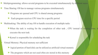  Multiprogramming: allows several programs to be executed simultaneously by different users
 Time Sharing: OS has to manage various programs simultaneously
 Programs are queued and CPU is shared among programs
 Each program receives CPU time for a specific period
 Multitasking: The ability of any OS to handle execution of multiple tasks
When the task is waiting for the completion of other task , CPU instead of wasting time, it
executes the next task
Kernel is responsible for scheduling the task
 Virtual Memory: Physical memory not sufficient
 logical portion of hard disk can be utilized as artificial/virtual memory
 The programs which are not used often are stored in this memory
 