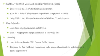  SAMBA SERVER MESSAGE BLOCK PROTOCOL (SMB)
 protocol used by MS OS to share files and printers
 SAMBA suite of programs that implement SMB protocol in Linux
 Using SMB, Linux files can be shared with Windows OS and viceversa
 Cron Scheduler:
 Linux has a scheduler program called Cron
 Cron run programs /scripts/commands at scheduled time
 Licensing
 Linux is licensed under GNU General Public License
 Licensing for Red Hat Linuxperson can make any no of copies of s/w and distribute it
freely/ fix price for it
 