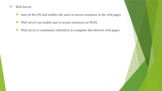  Web Server
 runs on the OS and enables the users to access resources in the web pages
 Web server can enable user to access resources on WAN
 Web server is commonly referred to as computer that delivers web pages
 